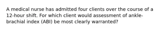 A medical nurse has admitted four clients over the course of a 12-hour shift. For which client would assessment of ankle-brachial index (ABI) be most clearly warranted?