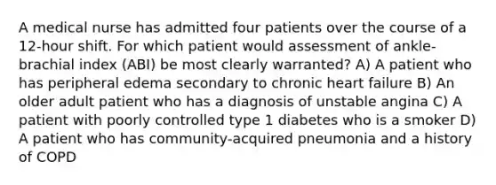 A medical nurse has admitted four patients over the course of a 12-hour shift. For which patient would assessment of ankle-brachial index (ABI) be most clearly warranted? A) A patient who has peripheral edema secondary to chronic heart failure B) An older adult patient who has a diagnosis of unstable angina C) A patient with poorly controlled type 1 diabetes who is a smoker D) A patient who has community-acquired pneumonia and a history of COPD