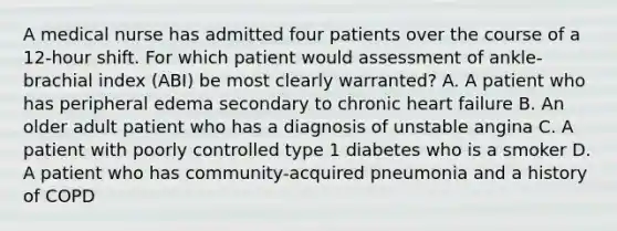 A medical nurse has admitted four patients over the course of a 12-hour shift. For which patient would assessment of ankle-brachial index (ABI) be most clearly warranted? A. A patient who has peripheral edema secondary to chronic heart failure B. An older adult patient who has a diagnosis of unstable angina C. A patient with poorly controlled type 1 diabetes who is a smoker D. A patient who has community-acquired pneumonia and a history of COPD