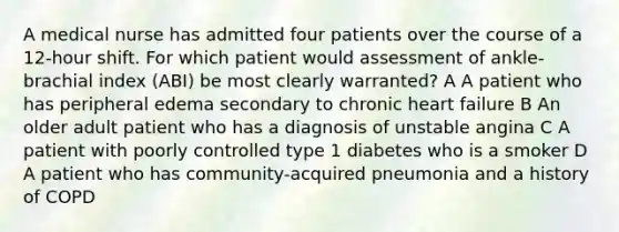 A medical nurse has admitted four patients over the course of a 12-hour shift. For which patient would assessment of ankle-brachial index (ABI) be most clearly warranted? A A patient who has peripheral edema secondary to chronic heart failure B An older adult patient who has a diagnosis of unstable angina C A patient with poorly controlled type 1 diabetes who is a smoker D A patient who has community-acquired pneumonia and a history of COPD