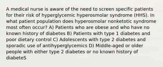 A medical nurse is aware of the need to screen specific patients for their risk of hyperglycemic hyperosmolar syndrome (HHS). In what patient population does hyperosmolar nonketotic syndrome most often occur? A) Patients who are obese and who have no known history of diabetes B) Patients with type 1 diabetes and poor dietary control C) Adolescents with type 2 diabetes and sporadic use of antihyperglycemics D) Middle-aged or older people with either type 2 diabetes or no known history of diabeteS