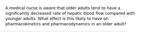 A medical nurse is aware that older adults tend to have a significantly decreased rate of hepatic blood flow compared with younger adults. What effect is this likely to have on pharmacokinetics and pharmacodynamics in an older adult?