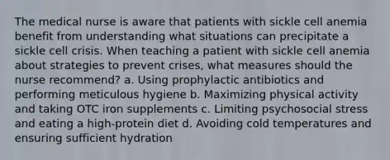 The medical nurse is aware that patients with sickle cell anemia benefit from understanding what situations can precipitate a sickle cell crisis. When teaching a patient with sickle cell anemia about strategies to prevent crises, what measures should the nurse recommend? a. Using prophylactic antibiotics and performing meticulous hygiene b. Maximizing physical activity and taking OTC iron supplements c. Limiting psychosocial stress and eating a high-protein diet d. Avoiding cold temperatures and ensuring sufficient hydration