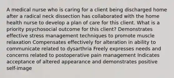 A medical nurse who is caring for a client being discharged home after a radical neck dissection has collaborated with the home health nurse to develop a plan of care for this client. What is a priority psychosocial outcome for this client? Demonstrates effective stress management techniques to promote muscle relaxation Compensates effectively for alteration in ability to communicate related to dysarthria Freely expresses needs and concerns related to postoperative pain management Indicates acceptance of altered appearance and demonstrates positive self-image