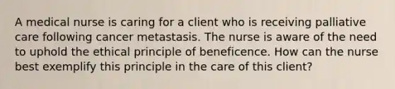 A medical nurse is caring for a client who is receiving palliative care following cancer metastasis. The nurse is aware of the need to uphold the ethical principle of beneficence. How can the nurse best exemplify this principle in the care of this client?