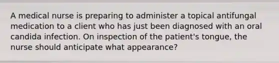 A medical nurse is preparing to administer a topical antifungal medication to a client who has just been diagnosed with an oral candida infection. On inspection of the patient's tongue, the nurse should anticipate what appearance?