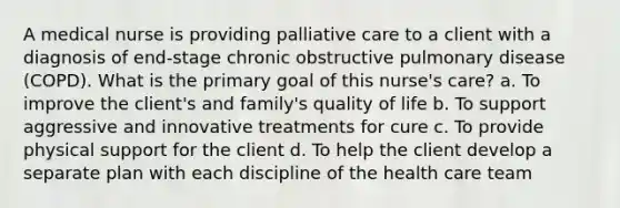 A medical nurse is providing palliative care to a client with a diagnosis of end-stage chronic obstructive pulmonary disease (COPD). What is the primary goal of this nurse's care? a. To improve the client's and family's quality of life b. To support aggressive and innovative treatments for cure c. To provide physical support for the client d. To help the client develop a separate plan with each discipline of the health care team