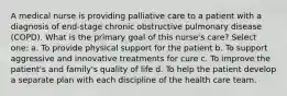 A medical nurse is providing palliative care to a patient with a diagnosis of end-stage chronic obstructive pulmonary disease (COPD). What is the primary goal of this nurse's care? Select one: a. To provide physical support for the patient b. To support aggressive and innovative treatments for cure c. To improve the patient's and family's quality of life d. To help the patient develop a separate plan with each discipline of the health care team.