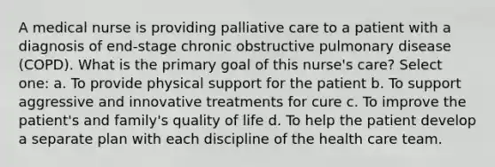 A medical nurse is providing palliative care to a patient with a diagnosis of end-stage chronic obstructive pulmonary disease (COPD). What is the primary goal of this nurse's care? Select one: a. To provide physical support for the patient b. To support aggressive and innovative treatments for cure c. To improve the patient's and family's quality of life d. To help the patient develop a separate plan with each discipline of the health care team.