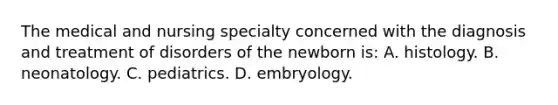 The medical and nursing specialty concerned with the diagnosis and treatment of disorders of the newborn is: A. histology. B. neonatology. C. pediatrics. D. embryology.