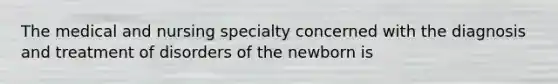 The medical and nursing specialty concerned with the diagnosis and treatment of disorders of the newborn is