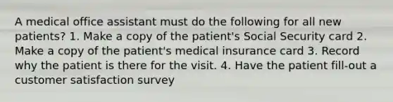 A medical office assistant must do the following for all new patients? 1. Make a copy of the patient's Social Security card 2. Make a copy of the patient's medical insurance card 3. Record why the patient is there for the visit. 4. Have the patient fill-out a customer satisfaction survey