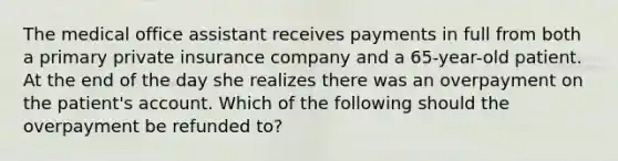 The medical office assistant receives payments in full from both a primary private insurance company and a 65-year-old patient. At the end of the day she realizes there was an overpayment on the patient's account. Which of the following should the overpayment be refunded to?