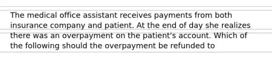 The medical office assistant receives payments from both insurance company and patient. At the end of day she realizes there was an overpayment on the patient's account. Which of the following should the overpayment be refunded to