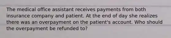 The medical office assistant receives payments from both insurance company and patient. At the end of day she realizes there was an overpayment on the patient's account. Who should the overpayment be refunded to?