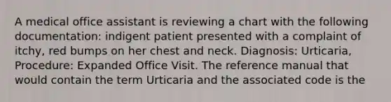 A medical office assistant is reviewing a chart with the following documentation: indigent patient presented with a complaint of itchy, red bumps on her chest and neck. Diagnosis: Urticaria, Procedure: Expanded Office Visit. The reference manual that would contain the term Urticaria and the associated code is the