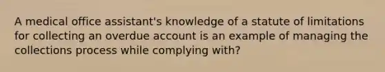 A medical office assistant's knowledge of a statute of limitations for collecting an overdue account is an example of managing the collections process while complying with?