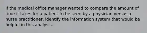 If the medical office manager wanted to compare the amount of time it takes for a patient to be seen by a physician versus a nurse practitioner, identify the information system that would be helpful in this analysis.