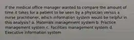 If the medical office manager wanted to compare the amount of time it takes for a patient to be seen by a physician versus a nurse practitioner, which information system would be helpful in this analysis? a. Materials management system b. Practice management system c. Facilities management system d. Executive information system