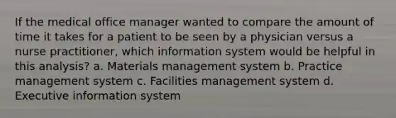 If the medical office manager wanted to compare the amount of time it takes for a patient to be seen by a physician versus a nurse practitioner, which information system would be helpful in this analysis? a. Materials management system b. Practice management system c. Facilities management system d. Executive information system