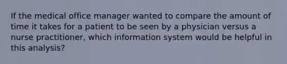 If the medical office manager wanted to compare the amount of time it takes for a patient to be seen by a physician versus a nurse practitioner, which information system would be helpful in this analysis?