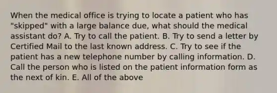 When the medical office is trying to locate a patient who has "skipped" with a large balance due, what should the medical assistant do? A. Try to call the patient. B. Try to send a letter by Certified Mail to the last known address. C. Try to see if the patient has a new telephone number by calling information. D. Call the person who is listed on the patient information form as the next of kin. E. All of the above