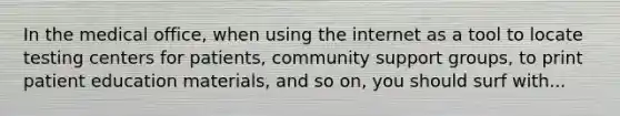 In the medical office, when using the internet as a tool to locate testing centers for patients, community support groups, to print patient education materials, and so on, you should surf with...