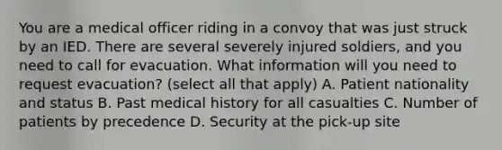 You are a medical officer riding in a convoy that was just struck by an IED. There are several severely injured soldiers, and you need to call for evacuation. What information will you need to request evacuation? (select all that apply) A. Patient nationality and status B. Past medical history for all casualties C. Number of patients by precedence D. Security at the pick-up site
