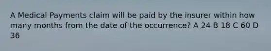 A Medical Payments claim will be paid by the insurer within how many months from the date of the occurrence? A 24 B 18 C 60 D 36