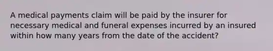 A medical payments claim will be paid by the insurer for necessary medical and funeral expenses incurred by an insured within how many years from the date of the accident?