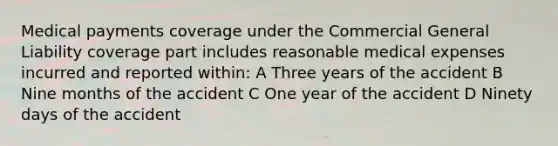 Medical payments coverage under the Commercial General Liability coverage part includes reasonable medical expenses incurred and reported within: A Three years of the accident B Nine months of the accident C One year of the accident D Ninety days of the accident