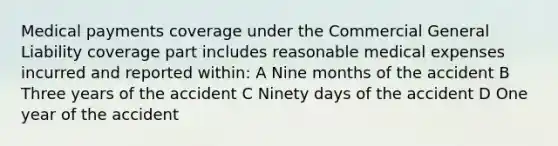 Medical payments coverage under the Commercial General Liability coverage part includes reasonable medical expenses incurred and reported within: A Nine months of the accident B Three years of the accident C Ninety days of the accident D One year of the accident