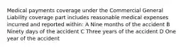 Medical payments coverage under the Commercial General Liability coverage part includes reasonable medical expenses incurred and reported within: A Nine months of the accident B Ninety days of the accident C Three years of the accident D One year of the accident