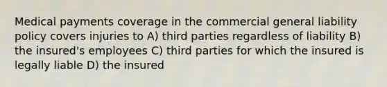 Medical payments coverage in the commercial general liability policy covers injuries to A) third parties regardless of liability B) the insured's employees C) third parties for which the insured is legally liable D) the insured