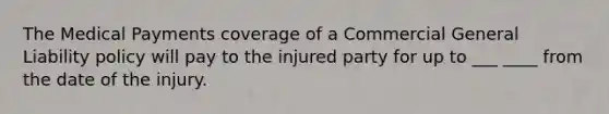 The Medical Payments coverage of a Commercial General Liability policy will pay to the injured party for up to ___ ____ from the date of the injury.