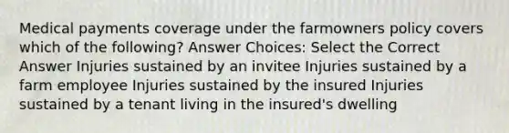 Medical payments coverage under the farmowners policy covers which of the following? Answer Choices: Select the Correct Answer Injuries sustained by an invitee Injuries sustained by a farm employee Injuries sustained by the insured Injuries sustained by a tenant living in the insured's dwelling