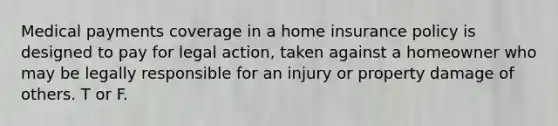 Medical payments coverage in a home insurance policy is designed to pay for legal action, taken against a homeowner who may be legally responsible for an injury or property damage of others. T or F.