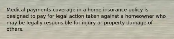 Medical payments coverage in a home insurance policy is designed to pay for legal action taken against a homeowner who may be legally responsible for injury or property damage of others.