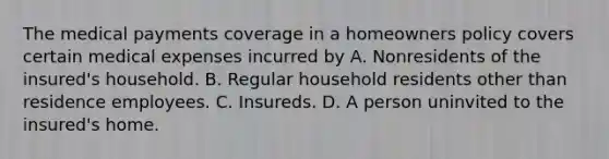 The medical payments coverage in a homeowners policy covers certain medical expenses incurred by A. Nonresidents of the insured's household. B. Regular household residents other than residence employees. C. Insureds. D. A person uninvited to the insured's home.