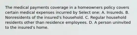 The medical payments coverage in a homeowners policy covers certain medical expenses incurred by Select one: A. Insureds. B. Nonresidents of the insured's household. C. Regular household residents other than residence employees. D. A person uninvited to the insured's home.