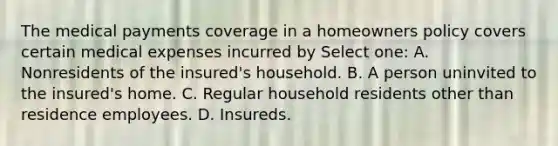 The medical payments coverage in a homeowners policy covers certain medical expenses incurred by Select one: A. Nonresidents of the insured's household. B. A person uninvited to the insured's home. C. Regular household residents other than residence employees. D. Insureds.