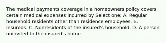 The medical payments coverage in a homeowners policy covers certain medical expenses incurred by Select one: A. Regular household residents other than residence employees. B. Insureds. C. Nonresidents of the insured's household. D. A person uninvited to the insured's home.