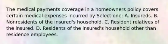 The medical payments coverage in a homeowners policy covers certain medical expenses incurred by Select one: A. Insureds. B. Nonresidents of the insured's household. C. Resident relatives of the insured. D. Residents of the insured's household other than residence employees.