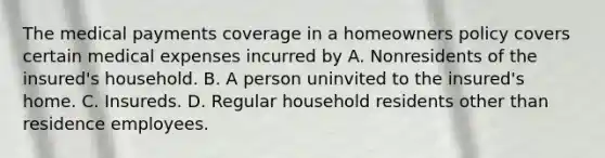 The medical payments coverage in a homeowners policy covers certain medical expenses incurred by A. Nonresidents of the insured's household. B. A person uninvited to the insured's home. C. Insureds. D. Regular household residents other than residence employees.