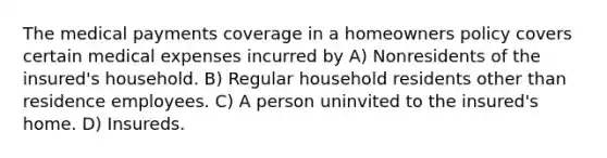 The medical payments coverage in a homeowners policy covers certain medical expenses incurred by A) Nonresidents of the insured's household. B) Regular household residents other than residence employees. C) A person uninvited to the insured's home. D) Insureds.