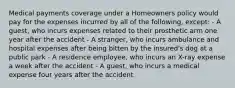 Medical payments coverage under a Homeowners policy would pay for the expenses incurred by all of the following, except: - A guest, who incurs expenses related to their prosthetic arm one year after the accident - A stranger, who incurs ambulance and hospital expenses after being bitten by the insured's dog at a public park - A residence employee, who incurs an X-ray expense a week after the accident - A guest, who incurs a medical expense four years after the accident