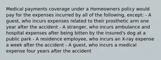 Medical payments coverage under a Homeowners policy would pay for the expenses incurred by all of the following, except: - A guest, who incurs expenses related to their prosthetic arm one year after the accident - A stranger, who incurs ambulance and hospital expenses after being bitten by the insured's dog at a public park - A residence employee, who incurs an X-ray expense a week after the accident - A guest, who incurs a medical expense four years after the accident