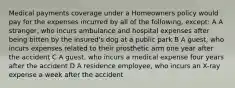 Medical payments coverage under a Homeowners policy would pay for the expenses incurred by all of the following, except: A A stranger, who incurs ambulance and hospital expenses after being bitten by the insured's dog at a public park B A guest, who incurs expenses related to their prosthetic arm one year after the accident C A guest, who incurs a medical expense four years after the accident D A residence employee, who incurs an X-ray expense a week after the accident