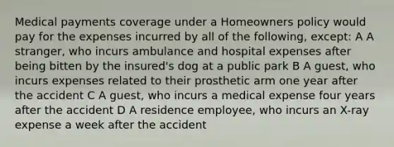 Medical payments coverage under a Homeowners policy would pay for the expenses incurred by all of the following, except: A A stranger, who incurs ambulance and hospital expenses after being bitten by the insured's dog at a public park B A guest, who incurs expenses related to their prosthetic arm one year after the accident C A guest, who incurs a medical expense four years after the accident D A residence employee, who incurs an X-ray expense a week after the accident