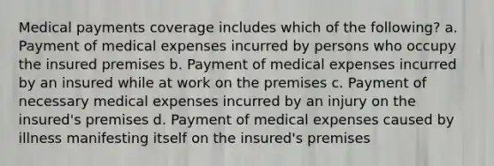 Medical payments coverage includes which of the following? a. Payment of medical expenses incurred by persons who occupy the insured premises b. Payment of medical expenses incurred by an insured while at work on the premises c. Payment of necessary medical expenses incurred by an injury on the insured's premises d. Payment of medical expenses caused by illness manifesting itself on the insured's premises